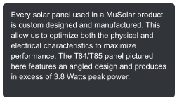 Every solar panel used in a MuSolar product is custom designed and manufactured. This allow us to optimize both the physical and electrical characteristics to maximize performance. The T84/T85 panel pictured here features an angled design and produces in excess of 3.8 Watts peak power.