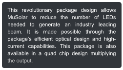 This revolutionary package design allows MuSolar to reduce the number of LEDs needed to generate an industry leading beam. It is made possible through the packages efficient optical design and high-current capabilities. This package is also available in a quad chip design multiplying the output.