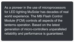 As a pioneer in the use of microprocessors for LED lighting MuSolar has decades of real world experience. The M8i Flash Control Module (FCM) controls all aspects of the lanterns operation. Based on the latest generation of micro-controllers unparalleled reliability and performance is guaranteed.