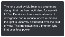 The lens used by MuSolar is a proprietary design that has been optimized for use with LEDs. Details such as careful attention to divergence and numerical aperture means the light is uniformly distributed over the field of view. This translates into a brighter light that uses less power.