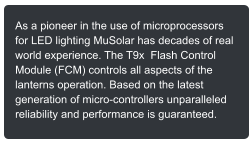 As a pioneer in the use of microprocessors for LED lighting MuSolar has decades of real world experience. The T9x  Flash Control Module (FCM) controls all aspects of the lanterns operation. Based on the latest generation of micro-controllers unparalleled reliability and performance is guaranteed.