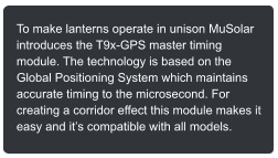 To make lanterns operate in unison MuSolar introduces the T9x-GPS master timing module. The technology is based on the Global Positioning System which maintains accurate timing to the microsecond. For creating a corridor effect this module makes it easy and its compatible with all models.