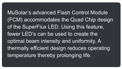 MuSolars advanced Flash Control Module (FCM) accommodates the Quad Chip design of the SuperFlux LED. Using this feature, fewer LEDs can be used to create the optimal beam intensity and uniformity. A thermally efficient design reduces operating temperature thereby prolonging life.