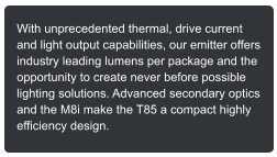 With unprecedented thermal, drive current and light output capabilities, our emitter offers industry leading lumens per package and the opportunity to create never before possible lighting solutions. Advanced secondary optics and the M8i make the T85 a compact highly efficiency design.